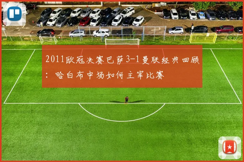 2011欧冠决赛巴萨3-1曼联经典回顾：哈白布中场如何主宰比赛
