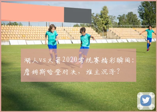湖人vs火箭2020常规赛精彩瞬间：詹姆斯哈登对决，谁主沉浮？