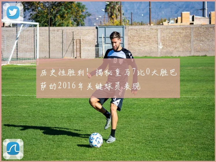 历史性胜利！揭秘皇马7比0大胜巴萨的2016年关键球员表现