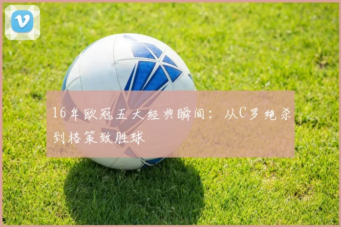 16年欧冠五大经典瞬间：从C罗绝杀到格策致胜球