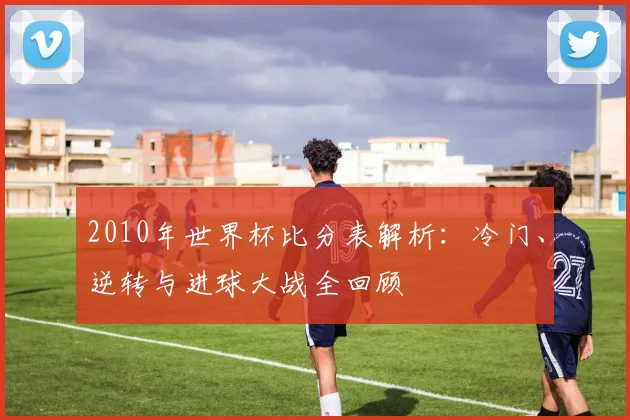 2010年世界杯比分表解析：冷门、逆转与进球大战全回顾
