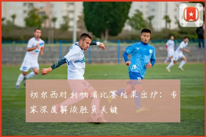 切尔西对利物浦比赛结果出炉：专家深度解读胜负关键