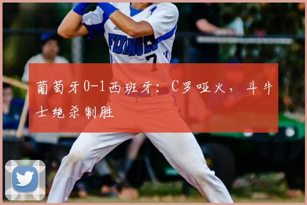 葡萄牙0-1西班牙：C罗哑火，斗牛士绝杀制胜