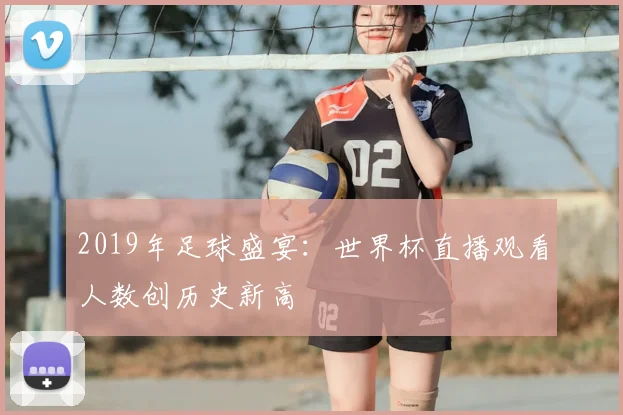 2019年足球盛宴：世界杯直播观看人数创历史新高