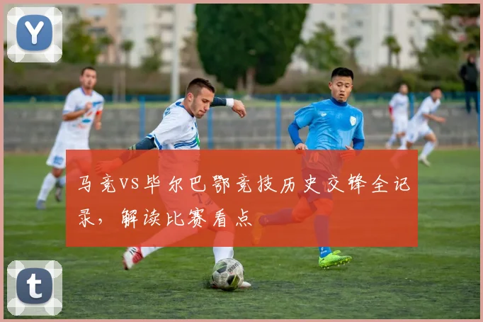 马竞vs毕尔巴鄂竞技历史交锋全记录,解读比赛看点