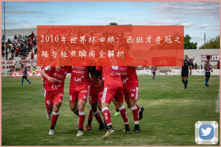 2010年世界杯回顾：西班牙夺冠之路与经典瞬间全解析