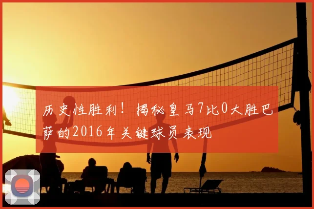 历史性胜利！揭秘皇马7比0大胜巴萨的2016年关键球员表现