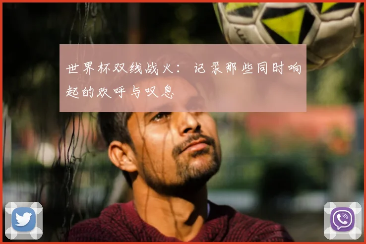 世界杯双线战火:记录那些同时响起的欢呼与叹息