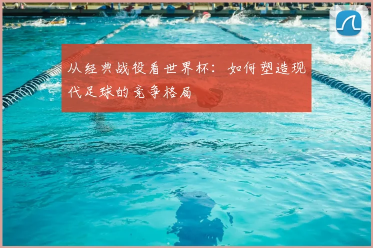 从经典战役看世界杯:如何塑造现代足球的竞争格局