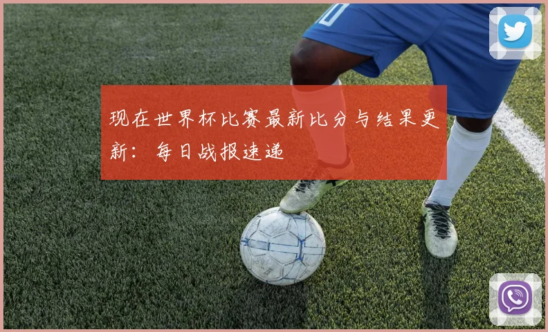 现在世界杯比赛最新比分与结果更新：每日战报速递