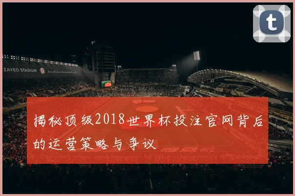揭秘顶级2018世界杯投注官网背后的运营策略与争议