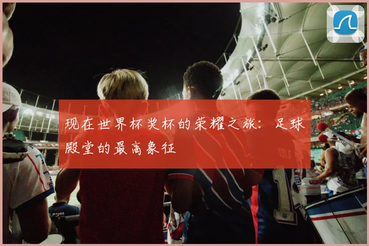现在世界杯奖杯的荣耀之旅:足球殿堂的最高象征