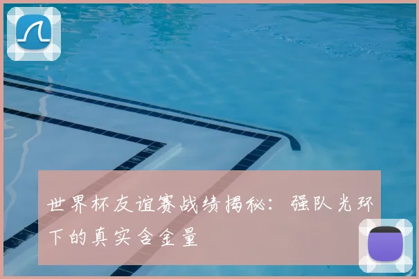 世界杯友谊赛战绩揭秘:强队光环下的真实含金量