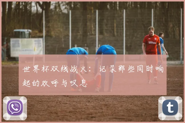 世界杯双线战火:记录那些同时响起的欢呼与叹息