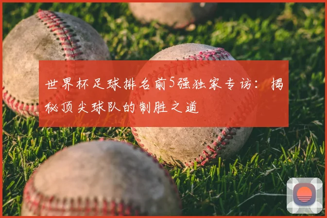 世界杯足球排名前5强独家专访:揭秘顶尖球队的制胜之道